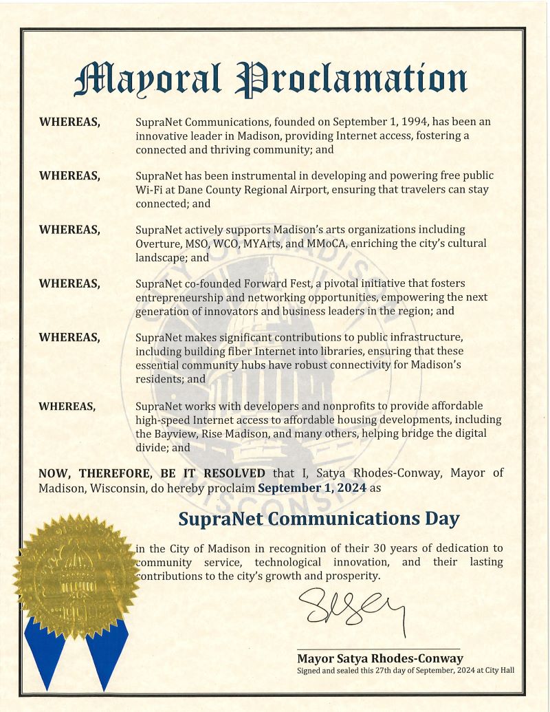 Mayoral Proclimation WHEREAS, SupraNet Communications, founded on September 1, 1994, has been an innovative leader in Madison, providing Internet access, fostering a connected and thriving community; and WHEREAS, SupraNet has been instrumental in developing and powering free public Wi-Fi at Dane County Regional Airport, ensuring that travelers can stay connected; and WHEREAS, SupraNet actively supports Madison’s arts organizations including Overture, MSO, WCO, MYArts, and MMoCA, enriching the city’s cultural landscape; and WHEREAS, SupraNet co-founded Forward Fest, a pivotal initiative that fosters entrepreneurship and networking opportunities, empowering the next generation of innovators and business leaders in the region; and WHEREAS, SupraNet makes significant contributions to public infrastructure, including building fiber Internet into libraries, ensuring that these essential community hubs have robust connectivity for Madison’s residents; and WHEREAS, SupraNet works with developers and nonprofits to provide affordable high-speed Internet access to affordable housing developments, including the Bayview, Rise Madison, and many others, helping bridge the digital divide; and NOW, THEREFORE, I, Satya Rhodes-Conway, Mayor of of Madison, Wisconsin, do hereby proclaim September 1 as "SupraNet Communications Day" in the City of Madison in recognition of their 30 years of dedication to community service, technological innovation, and their lasting contributions to the city’s growth and prosperity.